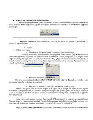 •  Afişarea, ascunderea barei de instrumente
             Barele de unelte (Toolbars) pot fi afişate sau „ascunse” prin intermediul opţiunii Toolbars din
cadrul meniului View al aplicaţiei şi pot fi configurate prin meniului contextual al Toolbar-ului (opţiunea
Customize).




                Opţiunea Customize oferă posibilitatea aducerii în barele de meniuri a butoanelor ce
realizează acţiunile dorite.

                       e. Mesaje
      • Citirea unui mesaj
                           • Marcarea cu flag a unui mesaj. Înlăturarea marcajului cu flag.
                   De multe ori se simte nevoia ca unele mesaje primite să fie marcate (flag mark) pentru că
sunt foarte importante sau pentru a fi referite ulterior. Sub Outlook Express este posibil ca în dreptul lor să
fie plasat un steguleţ roşu. Dacă se va da click în coloana steag (flag) din dreptul mesajului dorit, acesta va
putea fi marcat cu un steguleţ iar dacă mesajul este deja marcat, atunci se va demarca. Aceeaşi acţiune va
putea fi realizată şi prin intermediul meniului Message.




                       • Marcarea unui mesaj ca citit, necitit
        Marcarea unui mesaj ca fiind citit (Mark as Read) sau necitit (Mark as Unread) se poate face prin
intermediul meniului contextual al mesajului.

                        • Deschiderea şi salvarea unui fişier ataşat într-o locaţie pe disc
         Specific mesajelor care au fişiere ataşate este faptul că în stânga lor apare o mică agrafă
indicatoare. Deasupra ferestrei cu conţinutul mesajului (dreapta jos), apare o agrafă mai mare, pe care dacă
se va da un click va deschide un meniu vertical ce conţine resursele (fişierele ) componente şi opţiunea
Save Attachments.

          Unele componente ataşate cum sunt fişierele MS-Office, imaginile şi programele executabile pot
fi lansate direct în execuţie printr-un click. Atenţie, în literatura de specialitate se specifică c ă aceasta este
principala cale de infectare cu viruşi informatici, cu „viermi” de reţea şi cu „cai troieni”.

         Alegerea opţiunii Save Attachments va determina lansarea unui dialog prin intermediul căruia vor
 