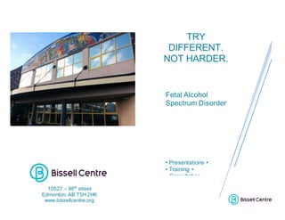 TRY
DIFFERENT.
NOT HARDER.
Fetal Alcohol
Spectrum Disorder
• Presentations •
• Training •
• Consultation •
10527 – 96th
street
Edmonton, AB T5H 2H6
www.bissellcentre.org
 