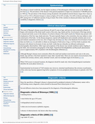 Thromboangiitis obliterans (Buerger's disease)


 Top
                                                                                                             Epidemiology

                                           The disease is found worldwide, but the highest incidence of thromboangiitis obliterans occurs in the Middle and
                                           Far East [4,5]. The prevalence of the disease in the general population in Japan was estimated at 5/100,000 persons
                                           in 1985 [6]. The prevalence of the disease among all patients with peripheral arterial disease ranges from values as
                                           low as 0.5 to 5.6% in Western Europe to values as high as 45 to 63% in India, 16 to 66% in Korea and Japan, and
                                           80% among Jews of Ashkenazi ancestry living in Israel. Part of this variation in disease prevalence may be due to
                                           variability in diagnostic criteria [7,8].


 Top
                                                                                                       Clinical description
 Abstract
 Disease name and
 synonyms
                                           The onset of Buerger's disease occurs between 40 and 45 years of age, and men are most commonly affected. It
                                           begins with ischemia of the distal small vessels of the arms, legs, hands and feet. Involvement of the large arteries
 Definition
                                           is unusual and rarely occurs in the absence of occlusive disease of the small vessels [9]. Patients may present with
 Epidemiology
                                           claudication of the feet, legs, hands and arms. The pain typically begins in the extremities, but may radiate to more
Clinical description
                                           central parts of the body. As the disease progresses, typical calf claudication and eventually ischemic pain at rest
 Diagnostic criteria                       and ischemic ulcerations on the toes, feet or fingers may develop [10]. Due to the likehood of involvement of more
 Diagnostic methods                        than one limb [11], it is advisable to obtain an arteriogram of both arms or legs, or all four limbs in patients who
 Differential diagnosis                    present with clinical involvement of only one limb. Limbs that are clinically not affected could present
 Etiology                                  arteriographic abnormalities. Other signs and symptoms of the disease may include numbness and/or tingling in
 Histopathology                            the limbs, skin ulcerations and gangrene of the digits. Superficial thrombophlebitis and Raynaud's phenomenon
 Management including                      occur in approximately 40% of patients with thromboangiitis obliterans [3].
 treatment
 References                                Although Buerger's disease most commonly affects the small and medium-sized arteries and veins in the arms,
                                           hands, legs and feet, it has been reported in many other vascular beds. There are case reports of involvement of the
                                           cerebral and coronary arteries, aorta, intestinal vessels, and even multiple-organ involvement [12-15].

                                           When TAO occurs in unusual locations, the diagnosis should be made only when histopathological examination
                                           identifies the acute-phase lesions [3].

                                           Gastrointestinal involvement of TAO remains rare, however, intestinal manifestations like stricture or perforation
                                           of the colon may become apparent long before symptoms of severe peripheral arterial disease in patients with TAO
                                           [14].


 Top
                                                                                                           Diagnostic criteria
 Abstract
 Disease name and
 synonyms
                                           Since the specificity of Buerger's disease is characterized by peripheral ischemia of inflammatory nature with a
                                           self-limiting course, diagnostic criteria should be discussed from clinical point of view.
 Definition
 Epidemiology
                                           Several different criteria have been proposed for the diagnosis of thromboangiitis obliterans.
 Clinical description
Diagnostic criteria
                                           Diagnostic criteria of Shionoya (1998) [16]
 Diagnostic methods
                                           • smoking history;
 Differential diagnosis
 Etiology
                                           • onset before the age of 50 years;
 Histopathology
 Management including
                                           • infrapopliteal arterial occlusions;
 treatment
 References
                                           • either arm involvement or phlebitis migrans;

                                           • absence of atherosclerotic risk factors other than smoking.

                                           Diagnostic criteria of Olin (2000) [10]
                                           • age under 45 years;


http://www.pubmedcentral.gov/articlerender.fcgi?tool=pmcentrez&artid=1523324 (2 of 6)8/3/2006 5:49:14 PM
 
