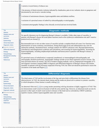 Thromboangiitis obliterans (Buerger's disease)



                                           • current or recent history of tobacco use;

                                           • the presence of distal-extremity ischemia indicated by claudication, pain at rest, ischemic ulcers or gangrenes and
                                           documented by non-invasive vascular testing;

                                           • exclusion of autoimmune diseases, hypercoagulable states and diabetes mellitus;

                                           • exclusion of a proximal source of emboli by echocardiography or arteriography;

                                           • consistent arteriographic findings in the clinically involved and non-involved limbs.


 Top
                                                                                                      Diagnostic methods
 Abstract
 Disease name and
 synonyms
                                           No specific laboratory test for diagnosing Buerger's disease is available. Unlike other types of vasculitis, in
                                           patients with Buerger's disease the acute-phase reactions (such as the erythrocyte sedimentation rate and C-reactive
 Definition
                                           protein level) are normal [3].
 Epidemiology
 Clinical description
                                           Recommended tests to rule out other causes of vasculitis include a complete blood cell count; liver function tests;
 Diagnostic criteria
                                           determination of serum creatinine concentrations, fasting blood sugar levels and sedimentation rate; tests for
Diagnostic methods                         antinuclear antibody, rheumatoid factor, serologic markers for CREST (calcinosis cutis, Raynaud phenomenon,
 Differential diagnosis                    sclerodactyly and telangiectasia) syndrome and scleroderma, and screening for hypercoagulability. Screening for
 Etiology                                  hypercoagulopathy, including antiphosolipid antibodies and homocystein in patients with Buerger's disease, is
 Histopathology                            recommended.
 Management including
 treatment                                 If a proximal source of embolization is suspected, transthoracic or transesophageal echocardiography and
 References                                arteriography should be performed. Angiographic findings include severe distal segmental occlusive lesions. The
                                           more proximal arteries are normal. The role of modern imaging methods, such as computerised tomography (CT)
                                           and magnetic resonance imaging (MRI) in diagnosis and differential diagnosis of Buerger's disease still remains
                                           unsettled. In patients with leg ulceration suspected of having TAO, the Allen test should be performed to assess the
                                           circulation in the hands and fingers [17].


 Top
                                                                                                     Differential diagnosis
 Abstract
 Disease name and
 synonyms
                                           The distal nature of TAO and the involvement of the legs and arms help to differentiate this disease from
                                           atherosclerosis. In TAO, the internal elastic lamina and the media are preserved in contrast to systemic vasculitis,
 Definition
                                           in which disruption of these lamina is usually striking [18].
 Epidemiology
 Clinical description
                                           An abnormal Allen test [7,19] in a young smoker presenting with leg ulcerations is highly suggestive of TAO. This
 Diagnostic criteria
                                           test demonstrates small vessel involvement in both the arms and the legs. However, an abnormal result can also be
 Diagnostic methods
                                           present in other types of small vessel occlusive diseases of the hand such as scleroderma, CREST syndrome,
Differential diagnosis                     repetitive trauma, emboli, hypercoagulable states and vasculitis.
 Etiology
 Histopathology
 Management including
 treatment
 References




http://www.pubmedcentral.gov/articlerender.fcgi?tool=pmcentrez&artid=1523324 (3 of 6)8/3/2006 5:49:14 PM
 
