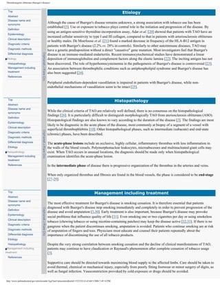 Thromboangiitis obliterans (Buerger's disease)


 Top
                                                                                                              Etiology
 Abstract
 Disease name and
 synonyms
                                           Although the cause of Buerger's disease remains unknown, a strong association with tobacco use has been
                                           established [3]. Use or exposure to tobacco plays central role in the initiation and progression of the disease. By
 Definition
                                           using an antigen-sensitive thymidine-incorporation assay, Adar et al. [20] showed that patients with TAO have an
 Epidemiology
                                           increased cellular sensitivity to type I and III collagen, compared to that in patients with arteriosclerosis obliterans
 Clinical description
                                           or healthy males. De Moerloose et al. [21] found a marked decrease in frequency of the HLA-B12 antigen in
 Diagnostic criteria
                                           patients with Buerger's disease (2.2% vs. 28% in controls). Similarly to other autoimmune diseases, TAO may
 Diagnostic methods                        have a genetic predisposition without a direct "causative" gene mutation. Most investigators feel that Buerger's
 Differential diagnosis                    disease is an immune-mediated endarteritis. Recent immunocytochemical studies have demonstrated a linear
Etiology                                   deposition of immunoglobulins and complement factors along the elastic lamina [22]. The inciting antigen has not
 Histopathology                            been discovered. The role of hyperhomocysteinemia in the pathogenesis of Buerger's disease is controversial [23].
 Management including                      An association between thrombophilic conditions such as antiphospholipid syndrome and Buerger's disease has
 treatment                                 also been suggested [24].
 References

                                           Peripheral endothelium-dependent vasodilation is impaired in patients with Buerger's disease, while non-
                                           endothelial mechanisms of vasodilation seem to be intact [25].


 Top
                                                                                                           Histopathology
 Abstract
 Disease name and
 synonyms
                                           While the clinical criteria of TAO are relatively well defined, there is no consensus on the histopathological
                                           findings [26]. It is particularly difficult to distinguish morphologically TAO from ateriosclerosis obliterans (ASO).
 Definition
                                           Histopatological findings are also known to vary according to the duration of the disease [3]. The findings are most
 Epidemiology
                                           likely to be diagnostic in the acute phase of the disease, most commonly at biopsy of a segment of a vessel with
 Clinical description
                                           superficial thrombophlebitis [10]. Other histopathological phases, such as intermediate (subacute) and end-state
 Diagnostic criteria
                                           (chronic) phases, have been described.
 Diagnostic methods
 Differential diagnosis                    The acute-phase lesions include an occlusive, highly cellular, inflammatory thrombus with less inflammation in
 Etiology                                  the walls of the blood vessels. Polymorphonuclear leukocytes, microabscesses and multinucleated giant cells may
Histopathology                             exist. When TAO occurs in unusual locations, the diagnosis should be made only when histopathological
 Management including                      examination identifies the acute-phase lesion.
 treatment
 References                                In the intermediate phase of disease there is progressive organization of the thrombus in the arteries and veins.

                                           When only organized thrombus and fibrosis are found in the blood vessels, the phase is considered to be end-stage
                                           [27-29].


 Top
                                                                                       Management including treatment
 Abstract
 Disease name and
 synonyms
                                           The most effective treatment for Buerger's disease is smoking cessation. It is therefore essential that patients
                                           diagnosed with Buerger's disease stop smoking immediately and completely in order to prevent progression of the
 Definition
                                           disease and avoid amputation [3,30]. Early treatment is also important, because Buerger's disease may provoke
 Epidemiology
                                           social problems that influence quality of life [31]. Even smoking one or two cigarettes per day or using smokeless
 Clinical description
                                           tobacco (chewing tobacco or using nicotine-containing patches) may keep the disease active [32,33]. If there is no
 Diagnostic criteria
                                           gangrene when the patient discontinues smoking, amputation is avoided. Patients who continue smoking are at risk
 Diagnostic methods                        of amputation of fingers and toes. Physicians must educate and counsel their patients repeatedly about the
 Differential diagnosis                    importance of discontinuing the use of all tobacco products.
 Etiology
 Histopathology                            Despite the very strong correlation between smoking cessation and the decline of clinical manifestations of TAO,
  Management including                     patients may continue to have claudication or Raynaud's phenomenon after complete cessation of tobacco usage
treatment                                  [3].
 References

                                           Supportive care should be directed towards maximizing blood supply to the affected limbs. Care should be taken to
                                           avoid thermal, chemical or mechanical injury, especially from poorly fitting footwear or minor surgery of digits, as
                                           well as fungal infection. Vasoconstriction provoked by cold-exposure or drugs should be avoided.

http://www.pubmedcentral.gov/articlerender.fcgi?tool=pmcentrez&artid=1523324 (4 of 6)8/3/2006 5:49:14 PM
 