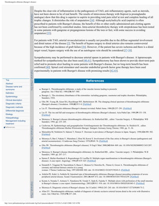 Thromboangiitis obliterans (Buerger's disease)




                                           Despite the clear role of inflammation in the pathogenesis of TAO, anti-inflammatory agents, such as steroids,
                                           have not been shown to be of real benefit. The results of intravenous therapy with Iloprost (a prostaglandin
                                           analogue) show that this drug is superior to aspirin in providing total pain relief at rest and complete healing of all
                                           trophic changes. It diminishes the risk of amputation [34]. Although acetylsalicylic acid (aspirin) is often
                                           prescribed to patients with Buerger's disease, the benefit of this or other orally administered anti-clotting agents
                                           has not been confirmed by controlled studies. Intra-arterial thrombolytic therapy with streptokinase has been tested
                                           in some patients with gangrene or pregangrenous lesions of the toes or feet, with some success in avoiding
                                           amputation [35].

                                           For patients with TAO, arterial revascularization is usually not possible due to the diffuse segmental involvement
                                           and distal nature of the disease [3]. The benefit of bypass surgery to distal arteries also remains controversial
                                           because of the high incidence of graft failure [36]. However, if the patient has severe ischemia and there is a distal
                                           target vessel, bypass surgery with the use of an autologous vein should be considered [37-39].

                                           Sympathectomy may be performed to decrease arterial spasm in patients with Buerger's disease. A lapraroscopic
                                           method for sympathectomy has also been used [40,41]. Sympathectomy has been shown to provide short-term pain
                                           relief and to promote ulcer healing in some patients with Buerger's disease, but no long-term benefit has been
                                           confirmed [40]. Spinal cord stimulator and vascular endothelial growth factor gene therapy have been used
                                           experimentally in patients with Buerger's disease with promising results [42,43].


 Top
                                                                                                           References
 Abstract
 Disease name and
 synonyms                                        q   Buerger L. Thromboangiitis obliterans: a study of the vascular lesions leading to presenile
                                                     gangrene. Am J Med Sci. 1908;136:567–580.
 Definition
                                                 q   Buerger, L. The circulatory disturbance of the extremities: including gangrene, vasomotor and trophic disorders. Philadelphia,
 Epidemiology
                                                     Saunders; 1924.
 Clinical description
                                                 q   Olin JW, Young JR, Graor RA, Ruschhaupt WF, Bartholomew JR. The changing clinical spectrum of thromboangiitis obliterans
 Diagnostic criteria                                 (Buerger's disease). Circulation. 1990;82:IV3–8. [PubMed]
 Diagnostic methods
                                                 q   Lie JT. Thromboangiitis obliterans (Buerger's disease) revisited. Pathol Annu. 1988;23:257–291. [PubMed]
 Differential diagnosis
                                                 q   Lie JT. The rise and fall and resurgence of thromboangiitis obliterans (Buerger's disease). Acta Pathol Jpn. 1989;39:153–158.
 Etiology                                            [PubMed]
 Histopathology
                                                 q   Shionoya, S. Buerger's disease (thromboangiitis obliterans). In: Rutherford RB. , editor. Vascular Surgery. 4. Philadelphia: WB
 Management including                                Saunders; 1994. pp. 235–245.
 treatment
                                                 q   Cachovan, M. Epidemiologic und geographisches Verteilungsmuster der Thromboangiitis obliterans. In: Heidrich H. , editor.
References                                           Thromboangiitis obliterans Morbus Winiwarter-Buerger. Stuttgart, Germany Georg Thieme; 1988. pp. 31–36.
                                                 q   Matsushita M, Nishikimi N, Sakurai T, Nimura Y. Decrease in prevalence of Buerger's disease in Japan. Surgery. 1998;124:498–502.
                                                     [PubMed]

                                                 q   Shionoya S, Ban I, Nakata Y, Matsubara J, Hirai M, Kawai S. Involvement of the iliac artery in Buerger's disease (pathogenesis and
                                                     arterial reconstruction). J Cardiovasc Surg (Torino). 1978;19:69–76. [PubMed]

                                                 q   Olin JW. Thromboangiitis obliterans (Buerger's disease). N Engl J Med. 2000;343:864–869. doi: 10.1056/NEJM200009213431207.
                                                     [PubMed]

                                                 q   Shionoya, S. Buerger's disease (thromboangiitis obliterans). In: Rutherford RB. , editor. Vascular surgery. 3. Philadelphia: W.B
                                                     Saunders; 1989. pp. 207–217.
                                                 q   Harten P, Muller-Huelsbeck S, Regensburger D, Loeffler H. Multiple organ manifestations in thromboangiitis obliterans (Buerger's
                                                     disease). A case report. Angiology. 1996;47:419–425. [PubMed]

                                                 q   Donatelli F, Triggiani M, Nascimbene S, Basso C, Benussi S, Chierchia SL, Thiene G, Grossi A. Thromboangiitis obliterans of
                                                     coronary and internal thoracic arteries in a young
                                                     woman. J Thorac Cardiovasc Surg. 1997;113:800–802. doi: 10.1016/S0022-5223(97)70243-5. [PubMed]

                                                 q   Arkkila PE, Kahri A, Farkkila M. Intestinal type of thromboangiitis obliterans (Buerger disease) preceding symptoms of severe
                                                     peripheral arterial disease. Scand J Gastroenterol. 2001;36:669–672. doi: 10.1080/003655201750163259. [PubMed]

                                                 q   Kurata A, Nonaka T, Arimura Y, Nunokawa M, Terado Y, Sudo K, Fujioka Y. Multiple ulcers with perforation of the small intestine
                                                     in Buerger's disease: a case report. Gastroenterology. 2003;125:911–916. doi: 10.1016/S0016-5085(03)01065-5. [PubMed]

                                                 q   Shionoya S. Diagnostic criteria of Buerger's disease. Int J Cardiol. 1998;1:243–245. doi: 10.1016/S0167-5273(98)00175-2.
                                                 q   Allen EV. Thromboangiitis obliterans: methds of diagnosis of chronic occlusive arterial lesions distal to the wrist with illustrative
                                                     cases. Am J Med Sci. 1929;178:237–244.



http://www.pubmedcentral.gov/articlerender.fcgi?tool=pmcentrez&artid=1523324 (5 of 6)8/3/2006 5:49:14 PM
 