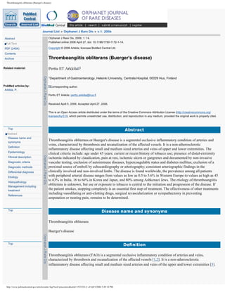Thromboangiitis obliterans (Buerger's disease)




                                       Journal List > Orphanet J Rare Dis > v.1; 2006

 Abstract                                    Orphanet J Rare Dis. 2006; 1: 14.
                                             Published online 2006 April 27. doi: 10.1186/1750-1172-1-14.
  Full Text
 PDF (245K)                                  Copyright © 2006 Arkkila; licensee BioMed Central Ltd.

 Contents
 Archive                                     Thromboangiitis obliterans (Buerger's disease)

Related material:                            Perttu ET Arkkila 1
 PubMed related arts
                                             1Department     of Gastroenterology, Helsinki University, Centrala Hospital, 00029 Hus, Finland

PubMed articles by:                            Corresponding author.
 Arkkila, P.
                                             Perttu ET Arkkila: perttu.arkkila@hus.fi


                                             Received April 5, 2006; Accepted April 27, 2006.


                                             This is an Open Access article distributed under the terms of the Creative Commons Attribution License (http://creativecommons.org/
                                             licenses/by/2.0), which permits unrestricted use, distribution, and reproduction in any medium, provided the original work is properly cited.



   Top
                                                                                                             Abstract
  Abstract
   Disease name and
   synonyms
                                             Thromboangiitis obliterans or Buerger's disease is a segmental occlusive inflammatory condition of arteries and
                                             veins, characterized by thrombosis and recanalization of the affected vessels. It is a non-atherosclerotic
   Definition
                                             inflammatory disease affecting small and medium sized arteries and veins of upper and lower extremities. The
   Epidemiology
                                             clinical criteria include: age under 45 years; current or recent history of tobacco use; presence of distal-extremity
   Clinical description                      ischemia indicated by claudication, pain at rest, ischemic ulcers or gangrenes and documented by non-invasive
   Diagnostic criteria                       vascular testing; exclusion of autoimmune diseases, hypercoagulable states and diabetes mellitus; exclusion of a
   Diagnostic methods                        proximal source of emboli by echocardiography or arteriography; consistent arteriographic findings in the
   Differential diagnosis                    clinically involved and non-involved limbs. The disease is found worldwide, the prevalence among all patients
   Etiology                                  with peripheral arterial disease ranges from values as low as 0.5 to 5.6% in Western Europe to values as high as 45
                                             to 63% in India, 16 to 66% in Korea and Japan, and 80% among Ashkenazi Jews. The etiology of thromboangiitis
   Histopathology
   Management including
                                             obliterans is unknown, but use or exposure to tobacco is central to the initiation and progression of the disease. If
   treatment
                                             the patient smokes, stopping completely is an essential first step of treatment. The effectiveness of other treatments
                                             including vasodilating or anti-clotting drugs, surgical revascularization or sympathectomy in preventing
   References
                                             amputation or treating pain, remains to be determined.


   Top
                                                                                              Disease name and synonyms

                                             Thromboangiitis obliterans

                                             Buerger's disease


   Top
                                                                                                             Definition

                                             Thromboangiitis obliterans (TAO) is a segmental occlusive inflammatory condition of arteries and veins,
                                             characterized by thrombosis and recanalization of the affected vessels [1,2]. It is a non-atherosclerotic
                                             inflammatory disease affecting small and medium sized arteries and veins of the upper and lower extremities [3].




  http://www.pubmedcentral.gov/articlerender.fcgi?tool=pmcentrez&artid=1523324 (1 of 6)8/3/2006 5:49:14 PM
 