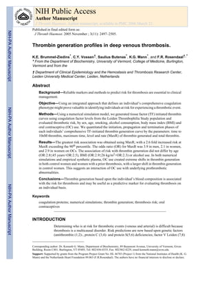 NIH Public Access
                             Author Manuscript
                             J Thromb Haemost. Author manuscript; available in PMC 2006 March 23.
                           Published in final edited form as:
NIH-PA Author Manuscript




                            J Thromb Haemost. 2005 November ; 3(11): 2497–2505.


                           Thrombin generation profiles in deep venous thrombosis.

                           K.E. Brummel-Ziedins*, C.Y. Vossen†, Saulius Butenas*, K.G. Mann*, and F.R. Rosendaal†,*
                           * From the Department of Biochemistry, University of Vermont, College of Medicine, Burlington,
                           Vermont and from the
                           † Department of Clinical Epidemiology and the Hemostasis and Thrombosis Research Center,
                           Leiden University Medical Center, Leiden, Netherlands

                           Abstract
                                Background—Reliable markers and methods to predict risk for thrombosis are essential to clinical
                                management.
                                Objective—Using an integrated approach that defines an individual’s comprehensive coagulation
                                phenotype might prove valuable in identifying individuals at risk for experiencing a thrombotic event.
NIH-PA Author Manuscript




                                Methods—Using a numerical simulation model, we generated tissue factor (TF) initiated thrombin
                                curves using coagulation factor levels from the Leiden Thrombophilia Study population and
                                evaluated thrombotic risk, by sex, age, smoking, alcohol consumption, body mass index (BMI) and
                                oral contraceptive (OC) use. We quantitated the initiation, propagation and termination phases of
                                each individuals’ comprehensive TF-initiated thrombin generation curve by the parameters: time to
                                10nM thrombin, maximum time, level and rate (MaxR) of thrombin generated and total thrombin.
                                Results—The greatest risk association was obtained using MaxR; with a 2.6 fold increased risk at
                                MaxR exceeding the 90th percentile. The odds ratio (OR) for MaxR was 3.9 in men, 2.1 in women,
                                and 2.9 in women on OCs. The association of risk with thrombin generation did not differ by age
                                (OR:2.8≤45 years>OR:2.5), BMI (OR:2.9≤26 kg/m2>OR:2.3) or alcohol use. In both numerical
                                simulations and empirical synthetic plasma, OC use created extreme shifts in thrombin generation
                                in both control women and women with a prior thrombosis, with a larger shift in thrombin generation
                                in control women. This suggests an interaction of OC use with underlying prothrombotic
                                abnormalities.
                                Conclusions—Thrombin generation based upon the individual’s blood composition is associated
                                with the risk for thrombosis and may be useful as a predictive marker for evaluating thrombosis on
NIH-PA Author Manuscript




                                an individual basis.

                           Keywords
                                coagulation proteins; numerical simulations; thrombin generation; thrombosis risk; oral
                                contraceptives


                           INTRODUCTION
                                             Determining who is at risk for thrombotic events (venous and arterial) is difficult because
                                             thrombosis is a multicausal disorder. Risk predictions are now based upon genetic factors
                                             (antithrombin (1;2)-, protein C (3;4)- and protein S(5;6) deficiencies; factor V Leiden (7;8)


                           Corresponding author: Dr. Kenneth G. Mann, Department of Biochemistry, 89 Beaumont Avenue, University of Vermont, Given
                           Building, Room C401, Burlington, VT 05405, Tel: 802/656-0335, Fax: 802/862-8229, email:kenneth.mann@uvm.edu
                           Support: Supported by grants from the Program Project Grant No. HL 46703 (Project 1) from the National Institutes of Health (K. G.
                           Mann) and the Netherlands Heart Foundation 89.063 (F.R.Rosendaal). The authors have no financial interests to disclose or declare.
 