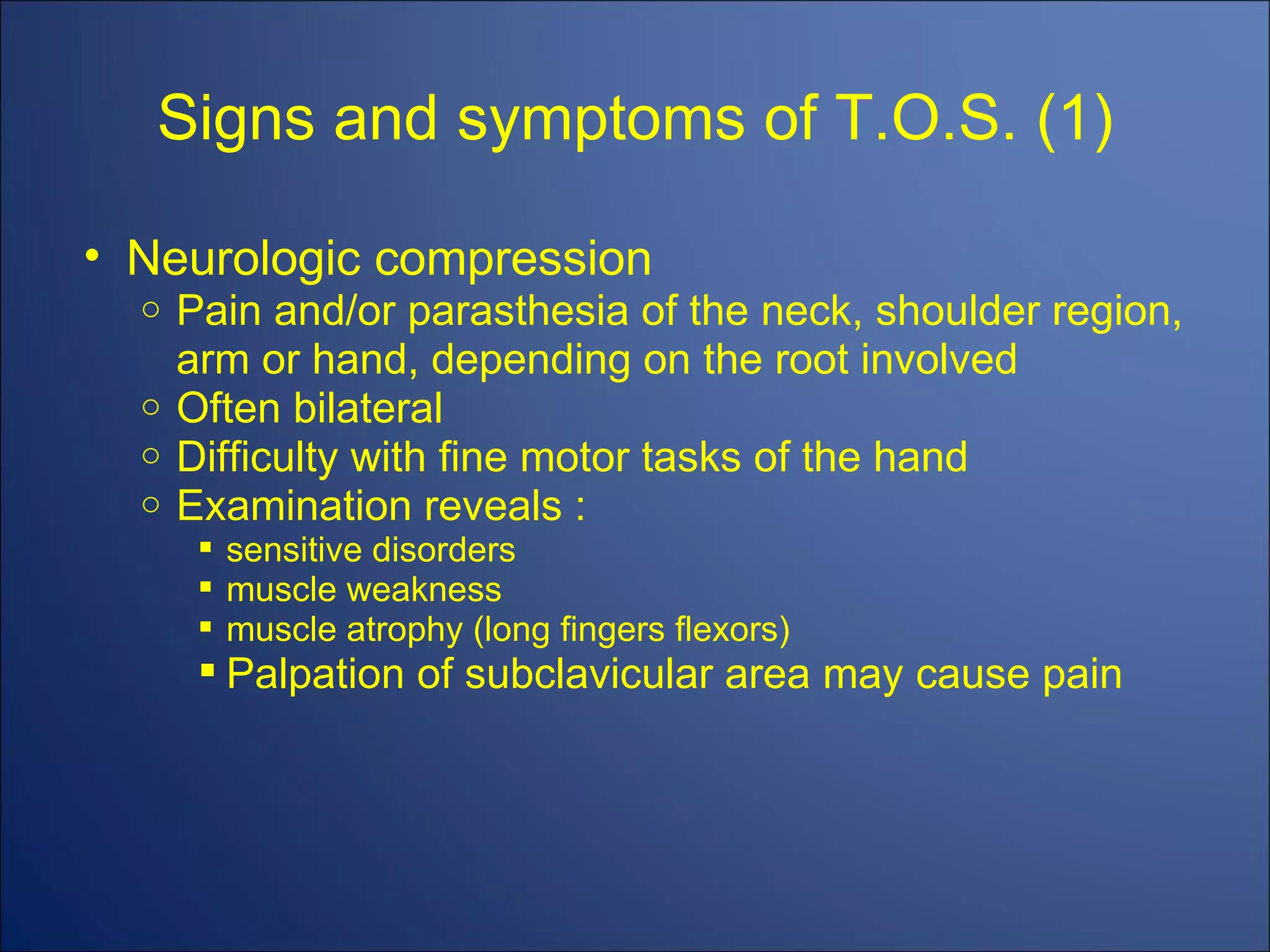 Signs and symptoms of T.O.S. (1) Neurologic compression Pain and/or parasthesia of the neck, shoulder region, arm or hand, depending on the root involved Often bilateral Difficulty with fine motor tasks of the hand Examination reveals : sensitive disorders muscle weakness muscle atrophy (long fingers flexors) Palpation of subclavicular area may cause pain 