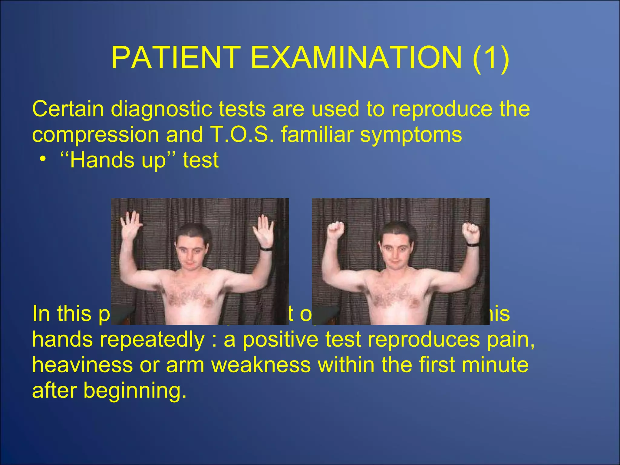 PATIENT EXAMINATION (1) Certain diagnostic tests are used to reproduce the compression and T.O.S. familiar symptoms ‘‘ Hands up’’ test In this position, the patient opens and closes his hands repeatedly : a positive test reproduces pain, heaviness or arm weakness within the first minute after beginning. 