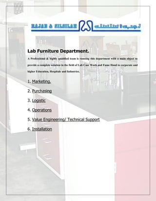 Lab Furniture Department.
A Professional & highly qualified team is running this department with a main object to
provide a complete solution in the field of Lab Case Work and Fume Hood to corporate and
higher Education, Hospitals and Industries.
1. Marketing.
2. Purchasing
3. Logistic
4. Operations
5. Value Engineering/ Technical Support
6. Installation
 