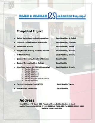 Completed Project
 Saline Water Conversion Corporation Saudi Arabia / Al-Jubail
 University of Petroleum & Minerals Saudi Arabia / Dhahran
 Jubali Boys School Saudi Arabia / Jubail
 King Khaled Military Academy Riyadh Saudi Arabia / Riyadh
 Al-Mansouryah Saudi Arabia / Riyadh
 Qassim University, Faculty of Science Saudi Arabia
 Qassim University, Girls College Saudi Arabia
 King Saud University (Girls University) Saudi Arabia / Riyadh
 Faculty of Education
 Faculty of Science
 Faculty of Pharmacy
 Faculty of Medicines
 Faculty of Dentistry
 Faculty of Applied Medical Sciences
 Faculty of Nursing
 Central Lab Yanbu (MARAFIQ) Saudi Arabia/Yanbu
 King Khaled University Saudi Arabia
Address
Head Office : P O Box # 203, Palestine Street, Jeddah Kindom of Saudi
ArabiaTelephone No. 00966 (2) 661 0006 Ext. 716 & 531, Fax 00966 (2) 661 0558
Website. www.rassil.com
 