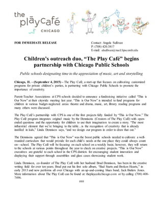 FOR IMMEDIATE RELEASE Contact: Angela Sullivan
P: (708) 420.3817
E-mail: alsullivan@mail.lipscomb.edu
Children’s outreach duo, “The Play Café” begins
partnership with Chicago Public Schools
Public schools designating time to the appreciation of music, art and storytelling
Chicago, IL – (September 4, 2015) – The Play Café, a start-up that focuses on cultivating customized
programs for private children’s parties, is partnering with Chicago Public Schools to promote the
importance of creativity.
Parent-Teacher Associations at CPS schools decided to announce a fundraising initiative called “This is
Our Now” at their citywide meeting last year. “This is Our Now” is intended to fund programs for
children in various budget-neglected areas: theatre and drama, music, art, library reading programs and
many others were discussed.
The Play Café’s partnership with CPS is one of the first projects fully funded by “This is Our Now.” The
Play Café program integrates original music by the Dennisons (Creators of The Play Café) with open-
ended questions and the opportunity for children to use their imagination to create a story. “The most
influential element that we’re bringing to the table…is the recognition of creativity that is already
instilled in kids,” Linda Dennison says, “and we design our program in order to draw that out.”
The Dennisons agreed that “This is Our Now” was the boost public schools needed to cultivate a well-
rounded curriculum that would provide for each child’s needs at the one place they could always count
on—school. The Play Café will be focusing on each school on a weekly basis; however, they will return
to the schools at various points throughout the year to check on creative projects. “This is Our Now”
executives are grateful to each school in the CPS districts for encouraging student innovation and
displaying their support through assemblies and glass cases showcasing student work.
Linda Dennison, co-founder of The Play Café with her husband Brad Dennison, has been in the creative
writing field for over ten years; Brad put out his first solo album, “Bad Starts and Broken Hearts,” in
early 2013 and now performs all over Chicago with an up-and-coming blues band, Jack Butlers Jones.
More information about The Play Café can be found at: theplaycafechicago.com or by calling (708) 408-
7496.
###
 