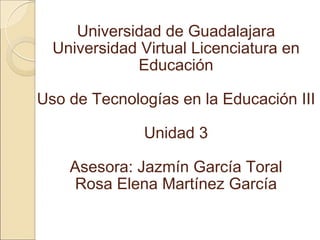Universidad de Guadalajara Universidad Virtual Licenciatura en Educación Uso de Tecnologías en la Educación III Unidad 3 Asesora: Jazmín García Toral Rosa Elena Martínez García 