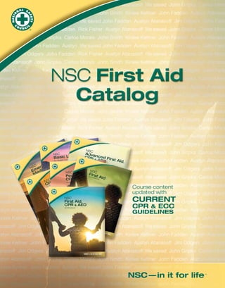 NSC First Aid
Catalog

NSC

Ar v
Suppodtrs an
L
CP
Basic e ifeofessional RescueR & ced Firs
TEXT
re & Pr
t Aid
AED
BOO
for Healths
n Ca
K
,
XT BO
cy TEpo OK
en Res
C rg
NS e al
NSC
Em diKc
NSC
F t Aid
B
MeOO
XT
ic FirsiRrst A,
WO
Pediatr
TE
KBO
id
OK
EDCPR & AED
C
NS R & A
WORK BOOK
COP BOOK
RK
W
NSC

NS
C

Em
er
ge
nc

er e,
iv
urv
you
d a s.
me
co

e
y M
dic

e
h th h
wit
ou a
d in

NSC

al

First Aid,
CPR & AED

Re

, in
ork hip,
tw
rs
s a ade
h le
ug
ge
g.
ura
inin
tra enco
id
d
st a , an
kills
ds
se.

sp
on
se

WORKBOOK

TE
XT
BO
OK
24

uct

Prod

ted

Prin

S.A.

e U.

in th

ber

Num

1-00

7317

Course content
updated with

CURRENT
CPR & ECC
GUIDELINES

 