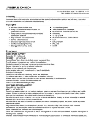 JANISHA R JOHNSON
Summary
Customer Service Representative who maintains a high level of professionalism, patience and efficiency to minimize
customer dissatisfaction and increase customer loyalty.
Highlights
Excellent communication skills
Ability to communicate with customers in a
professional manner
Ability to follow management direction and take
constructive feedback
High customer service standards
Service solutions expert
Dedicated to process improvement
Conflict resolution proficiency
Strong problem solving ability
Troubleshooting skills
Telecommunications knowledge
Proficient with Microsoft Office Suite
Data Entry
10-Key by touch
Multi-channel contact center software
SAP
EDGEHEALTH
POLARIS
DART
Experience
INSIDE SALES SUPPORT
December 2014 to Current
POSIGEN － METAIRIE, LA
Support Sales Team division to facilitate proper operational flow.
Provide support in managing and tracking job installations.
Contact individuals by telephone to promote our products and services.
Explain the product or service to potential customers.
Deliver scripted sales pitch to the customer.
Adjust scripted sales pitch to meet needs of specific individuals.
Provide pricing details.
Obtain customer information including names and addresses.
Schedule appointments for sales staff to meet prospective customers.
Answer telephone calls from potential customers who are responding to advertisements.
Contact customers to follow up on initial interaction.
Conduct customer and marketing surveys.
CUSTOMER SERVICE ASSISTANT
March 2013 to March 2014
AT&T － METAIRIE, LA
Based on analysis provided via mechanized resolution system, screens and resolves customer problems and trouble
reports. Advises of action to be taken, gathers pertinent information for resolving customer troubles, follows system
testing to resolve problem or routes to appropriate center for clearing.
Explains the nature of the problem to the customer in non-technical terms, drawing on a basic knowledge of network
elements, trouble conditions, and equipment failures..
Explains feature and service operation procedures, documents customer's complaint, and enters trouble report into
mechanized system.
Negotiates and escalates commitment time if problem is not resolved during initial contact to meet customer
expectations. Will perform after hours call-outs when necessary to expedite the repair function.
Assist customers with complaint and special request.
Deals with customers who may be irate or difficult. Strong skills in courtesy and pleasant tone of service are required in
handling these contacts.
Provides customer/repair record information to internal company organizations as it relates to information distribution,
2621 FILMORE AVE, NEW ORLEANS LA 70122
Cell: 5044430797 - babyj630@yahoo.com
 