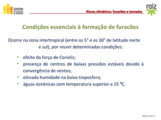 GEOvisão 9
Riscos climáticos: furacões e tornadosRiscos climáticos: furacões e tornados
• efeito da força de Coriolis;
• presença de centros de baixas pressões estáveis devido à
convergência de ventos;
• elevada humidade na baixa troposfera;
• águas oceânicas com temperatura superior a 25 ºC.
Condições essenciais à formação de furacões
Ocorre na zona intertropical (entre os 5° e os 30° de latitude norte
e sul), por reunir determinadas condições:
 
