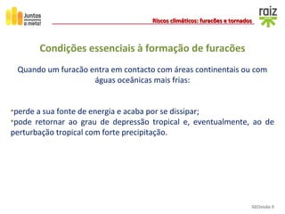 GEOvisão 9
Riscos climáticos: furacões e tornadosRiscos climáticos: furacões e tornados
Quando um furacão entra em contacto com áreas continentais ou com
águas oceânicas mais frias:
•perde a sua fonte de energia e acaba por se dissipar;
•pode retornar ao grau de depressão tropical e, eventualmente, ao de
perturbação tropical com forte precipitação.
Condições essenciais à formação de furacões
 