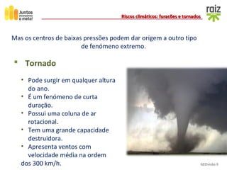 GEOvisão 9
Riscos climáticos: furacões e tornadosRiscos climáticos: furacões e tornados
Mas os centros de baixas pressões podem dar origem a outro tipo
de fenómeno extremo.
 Tornado
• Pode surgir em qualquer altura
do ano.
• É um fenómeno de curta
duração.
• Possui uma coluna de ar
rotacional.
• Tem uma grande capacidade
destruidora.
• Apresenta ventos com
velocidade média na ordem
dos 300 km/h.
 