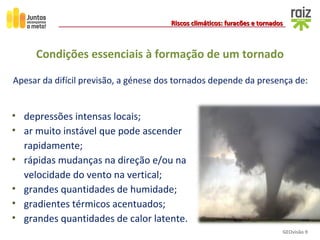 GEOvisão 9
Riscos climáticos: furacões e tornadosRiscos climáticos: furacões e tornados
• depressões intensas locais;
• ar muito instável que pode ascender
rapidamente;
• rápidas mudanças na direção e/ou na
velocidade do vento na vertical;
• grandes quantidades de humidade;
• gradientes térmicos acentuados;
• grandes quantidades de calor latente.
Condições essenciais à formação de um tornado
Apesar da difícil previsão, a génese dos tornados depende da presença de:
 