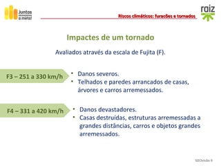 GEOvisão 9
Riscos climáticos: furacões e tornadosRiscos climáticos: furacões e tornados
F4 – 331 a 420 km/h
F3 – 251 a 330 km/h • Danos severos.
• Telhados e paredes arrancados de casas,
árvores e carros arremessados.
• Danos devastadores.
• Casas destruídas, estruturas arremessadas a
grandes distâncias, carros e objetos grandes
arremessados.
Avaliados através da escala de Fujita (F).
Impactes de um tornado
 