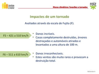 GEOvisão 9
Riscos climáticos: furacões e tornadosRiscos climáticos: furacões e tornados
• Danos irreconhecíveis.
• Estes ventos são muito raros e provocam a
destruição total.
F6 – 511 a 610 km/h
F5 – 421 a 510 km/h
• Danos incríveis.
• Casas completamente destruídas, árvores
destroçadas e automóveis atirados e
levantados a uma altura de 100 m.
Avaliados através da escala de Fujita (F).
Impactes de um tornado
 