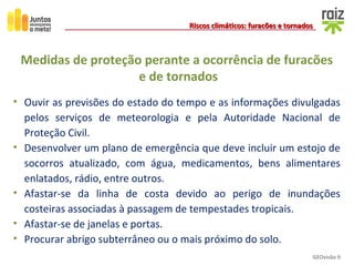 GEOvisão 9
Riscos climáticos: furacões e tornadosRiscos climáticos: furacões e tornados
Medidas de proteção perante a ocorrência de furacões
e de tornados
• Ouvir as previsões do estado do tempo e as informações divulgadas
pelos serviços de meteorologia e pela Autoridade Nacional de
Proteção Civil.
• Desenvolver um plano de emergência que deve incluir um estojo de
socorros atualizado, com água, medicamentos, bens alimentares
enlatados, rádio, entre outros.
• Afastar-se da linha de costa devido ao perigo de inundações
costeiras associadas à passagem de tempestades tropicais.
• Afastar-se de janelas e portas.
• Procurar abrigo subterrâneo ou o mais próximo do solo.
 