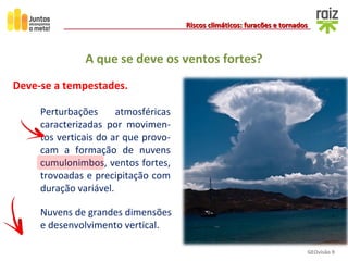 GEOvisão 9
Riscos climáticos: furacões e tornadosRiscos climáticos: furacões e tornados
A que se deve os ventos fortes?
Deve-se a tempestades.
Perturbações atmosféricas
caracterizadas por movimen-
tos verticais do ar que provo-
cam a formação de nuvens
cumulonimbos, ventos fortes,
trovoadas e precipitação com
duração variável.
Nuvens de grandes dimensões
e desenvolvimento vertical.
 