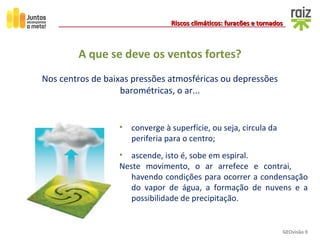 GEOvisão 9
Riscos climáticos: furacões e tornadosRiscos climáticos: furacões e tornados
A que se deve os ventos fortes?
Nos centros de baixas pressões atmosféricas ou depressões
barométricas, o ar...
• converge à superfície, ou seja, circula da
periferia para o centro;
• ascende, isto é, sobe em espiral.
Neste movimento, o ar arrefece e contrai,
havendo condições para ocorrer a condensação
do vapor de água, a formação de nuvens e a
possibilidade de precipitação.
 