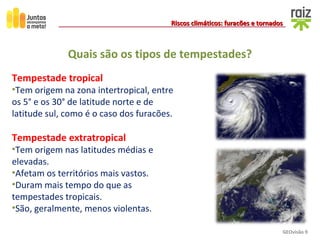 GEOvisão 9
Riscos climáticos: furacões e tornadosRiscos climáticos: furacões e tornados
Quais são os tipos de tempestades?
Tempestade tropical
•Tem origem na zona intertropical, entre
os 5° e os 30° de latitude norte e de
latitude sul, como é o caso dos furacões.
Tempestade extratropical
•Tem origem nas latitudes médias e
elevadas.
•Afetam os territórios mais vastos.
•Duram mais tempo do que as
tempestades tropicais.
•São, geralmente, menos violentas.
 