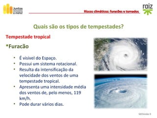 GEOvisão 9
Riscos climáticos: furacões e tornadosRiscos climáticos: furacões e tornados
Quais são os tipos de tempestades?
Tempestade tropical
Furacão
• É visível do Espaço.
• Possui um sistema rotacional.
• Resulta da intensificação da
velocidade dos ventos de uma
tempestade tropical.
• Apresenta uma intensidade média
dos ventos de, pelo menos, 119
km/h.
• Pode durar vários dias.
 