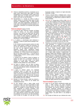 222
SUGESTÕES DE RESPOSTA
8.1 Critica-se a dependência económica, a exploração a que os
países menos desenvolvidos estão sujeitos. Os países
industrializados em vez de ajudarem querem vender os seus
produtos. Desta forma, os países mais pobres continuam
pobres e ficam cada vez mais endividados.
8.2 Neocolonialismo é o conceito que melhor se aplica à
situação expressa na caricatura porque apesar de terem
alcançado a independência política, os antigos territórios
coloniais, agora países independentes, permaneceram, em
muitos casos, numa dependência económica perante os ex-
colonizadores, continuando a ser explorados pelas grandes
potências.
Ficha de avaliação 5 (páginas 192-196)
1.1 As décadas de 1950 e 1960 foram marcadas, nos Estados
Unidos da América, por uma grande prosperidade
económica. Isso permitiu que grande parte das famílias
americanas pudesse usufruir de melhores condições de
vida, vivendo em bairros tranquilos e agradáveis, com
espaços verdes e casas equipadas com eletrodomésticos, o
que tornavam a vida mais confortável.
2.1 a. A pobreza e a discriminação racial continuavam a
ensombrar os direitos de grande parte da população norte- -
americana.
b. Sim, Kennedy não parecia disposto a pactuar com outros
países e queria reforçar a confiança dos americanos. Por
isso diz que: «Saibam todas as nações, quer nos desejem
bem quer mal, que pagaremos qualquer preço (…),
apoiaremos qualquer amigo, enfrentaremos qualquer
inimigo, a fim de assegurarmos a sobrevivência e o triunfo
da liberdade». Ou: «O dever chama-nos para carregarmos o
fardo de uma longa e sombria luta […] – uma luta contra os
habituais inimigos do homem: a tirania, a pobreza, a doença
e a própria guerra.»
c. Kennedy teve de enfrentar a Guerra do Vietname: no
contexto da Guerra Fria, os americanos intervieram no
Vietname do Sul para tentar manter a sua posição
estratégica no sueste asiático, combatendo contra o
Vietname do Norte, alinhado com o bloco comunista.
2.2 Na Guerra do Vietname, como em todas as guerras,
cometeram-se violações dos direitos humanos, tendo, neste
caso, sido usada particular violência, nomeadamente contra
as populações civis.
2.3 A Guerra do Vietname originou uma contestação
violentíssima dentro do próprio país, por parte dos
americanos que não concordavam com essa intervenção
militar e que assistiam ao constante envio de tropas e a um
crescente número de mortes. Por outro lado, as pessoas
tinham conhecimento, pelos órgãos de comunicação social,
das atrocidades que se iam cometendo.
3.1 Derrotado na II Guerra Mundial o Japão ficou destruído e
desmoralizado, com a maioria da sua indústria sem
condições para funcionar.
3.2 Os EUA decidiram ocupar e depois prestar auxílio
económico ao Japão, com receio de que também no Japão
se alastrasse o comunismo. Sob a tutela americana, foram
abolidos os privilégios da nobreza tradicional, as terras
foram redistribuídas por pequenos proprietários, foram
criados grandes complexos siderúrgicos e químicos e
incentivou-se a indústria microeletrónica. Tudo isto fez com
que o Japão passasse a produzir para exportar, crescendo
as exportações, nos anos 50 e 60, a um ritmo extraordinário,
como se pode ver no gráfico. Por outro lado, os EUA
favoreceram também a criação de um regime democrático
parlamentar no Japão.
4. Financia a educação básica, a habitação social, o serviço
nacional de saúde, a segurança social (através de subsídios
de desemprego e de sobrevivência, pensões de reforma e
abonos de família).
5. a. V; b. V; c. F – Portugal aderiu à CEE em 1986. d. V; e. F
– O euro não foi adotado por todos os Estados-membros da
União Europeia. A Dinamarca e o Reino Unido mantiveram
as suas moedas nacionais. f. V; g. F – Durante o regime
salazarista-marcelista não havia liberdade para formar
partidos políticos, mantendo-se o regime de partido único. h.
F – A política colonial portuguesa contribuiu para severas
críticas na ONU ao regime português e para o isolamento de
Portugal. i. F – A industrialização portuguesa da década de
1960, embora significativa, foi insuficiente para Portugal
recuperar do atraso económico em que se encontrava face
aos países mais industrializados. j. F – A emigração
portuguesa aumentou a partir de 1950 atingindo o seu
máximo na década de 1960. k. V; l. V; m. V; n. F – As
pessoas aderiram entusiasticamente ao movimento
revolucionário do 25 de abril de 1974 e saíram para a rua,
manifestando-se de imediato um pouco por todo o país.
6. Pretende-se uma resposta mais desenvolvida, que conjugue
várias informações. 1. A propósito da intervenção do
Movimento das Forças Armadas, poder-se-á referir, por
exemplo: O Movimento das Forças Armadas era formado
por jovens oficiais, sobretudo capitães. Estavam
interessados em defender os seus interesses profissionais
mas pretendiam também pôr fim à Guerra Colonial e acabar
com o regime político autoritário e antidemocrático. As
operações militares foram planeadas e dirigidas pelo major
Otelo Saraiva de Carvalho. As forças militares ocuparam a
Emissora Nacional, a Radiotelevisão Portuguesa, o Rádio
Clube Português e cercaram vários objetivos militares, entre
os quais o quartel da Guarda Republicana, onde se
refugiara Marcelo Caetano. 2. A propósito dos objetivos
imediatos da revolução devem referir-se a democratização
do país, a descolonização dos territórios africanos e o
desenvolvimento económico (os três D). 3. A propósito das
novas instituições democráticas poder-se-á referir a
aprovação da Constituição de 1976, que consagrou as
liberdades individuais e coletivas, a liberdade de expressão,
de associação política ou sindical, a liberdade de
participação política através do voto (salientando a
importância desses direitos em contraste com o anterior
regime autoritário). Pode ainda referir-se a distribuição dos
poderes executivo, legislativo e judicial, a criação do
Conselho da Revolução e, mais tarde, do Tribunal
Constitucional como órgão fiscalizador e independente.
Importa ainda referir a renovação do poder autárquico e a
criação das regiões autónomas dos Açores e da Madeira.
Ficha de avaliação 6 (páginas 197-201)
1.1 Apesar de ter sido também profundamente atingida pela
guerra, a URSS conseguiu uma rápida recuperação
económica, mesmo não tendo beneficiado do auxílio do
Plano Marshall. Isso deveu-se sobretudo à planificação
económica, estritamente controlada, que privilegiou as
indústrias de base (hidroelétrica e siderúrgica) e a indústria
do armamento. Esse crescimento económico permitiu a
Estaline reforçar o seu poder interno e o seu prestígio no
exterior.
1.2 Com exceção da Polónia (em que o fenómeno tem menor
 