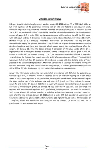 Acute appendicitis
A Case Study
Page
18
COURSE IN THE WARD
R.Z. was brought into the female surgery ward on January 10, 2012 with an IVF of D50.3NaCl 500cc at
full level regulated at 40 gtss/minute infusing well on left arm. Patient is conscious but weak,
complains of pain at RLQ part of the abdomen. Patient’s BP was 80/60 thus 360 of PNSS was pushed
TIV at 4:15 pm, as ordered. Patient’s lips are dry, therefore instructed to moisturize the lips with small
amount of water. R.Z. is under NPO, for stat appendectomy, still for referral for AOD for O.R. meds,
with CXR result and Na, K, Creatinine results secured and attached to chart. K level is 3.02 mmol/L
(Normal Value: 3.5-5.3 mmol/L). Prescribed medications of Cefuroxime 500 mg TIV q8h,
Metronidazole 500mg TIV q8h and Ranitidine 25 mg TIV q8h are all given. Patient was encouraged to
do deep breathing exercises, and informed about proper wound care and positioning after the
surgery. On January 11, 2012 the doctor ordered K correction of PLR plus 15mEq of KCl @ 41
mgtss/minute for 2 doses; thus hooked by the NOD for the 1st dose and 2nd dose is given at 7:40 pm.
Patient is still for PPD, as ordered. January 12, 2012, Dr. Crisostomo ordered IVF of D5LR 1L to run for
18 gtts/minute for 2 doses then repeat serum Na and K after correction. At 4:30 pm 1st dose of D5LR
was given. R.Z already has CP clearance, OR meds are secured with the doctor’s order of “may
proceed at the contemplated procedure”. Moreover, Cefuroxime of 500 mg is modified to 750 mg TIV
q8h and Ranitidine 25mg was also modified to 20mg TIV q8h, as ordered; given with Metronidazole
still at 500mg TIV q8h. On January 13, 2012 patient had undergone appendectomy.
January 16, 2012 doctor ordered to start with FeSo4 once started with DAT, but the patient is on
General Liquid diet, as ordered. Patient is received awake on bed with ongoing IVF of D50.3NaCl
500cc at 150cc level regulated at 15 gtss/minute, infusing well on Left hand. Patient has dressing on
the lower midline part of the abdomen, dry and intact. R.Z. is still on PPD as ordered, for repeat
serum Na and K after 3rd dose of D50.3NaCl is given with request. VS monitoring is q4h as ordered
and I and O monitoring of q shift, as ordered. At 8:00 above IVF of D50.3NaCl was consumed and
replaces with the same IVF regulated at 20 gtss/minute, infusing well on Left hand. On January 17,
2012 doctor advised R.Z to have soft diet, to ambulate and do deep breathing exercises carried out
right after the time ordered. January 18, 2012 patient is under DAT diet, as ordered. Medications of
Cefuroxime 750mg TIV q8h is modified to Cefuroxime 250 mg/5ml TID, as well as Metronidazole of
125mg/5ml, added with Mefenamic acid 20mg/5ml TID, as ordered. T/C IVF of D50.3NaCl at 15
gtss/minute. IVF was removed at 9:30 pm.
 