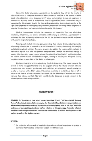 Acute appendicitis
A Case Study
Page 2
When the doctor diagnoses appendicitis on the patient, they rely on the results of
laboratories such as complete blood count which shows an increase in the number of white
blood cells, abdominal x-ray, ultrasound or CT scan, and urinalysis to rule-out pregnancy in
appendicitis. Actually, there is no definitive test for appendicitis; these laboratories are just
suggestive for this disease. Usually the signs and symptoms that it presents are similar to the
signs and symptoms of ectopic pregnancy in women, the reason why ruling out for pregnancy in
potential female clients are important before diagnosing this disease.
Medical interventions include the correction or prevention fluid and electrolyte
imbalance, dehydration, and sepsis, antibiotics until surgery is performed. Appendectomy is
performed as soon as possible to decrease the risk for perforation which may be performed
with general or spinal anesthesia.
Nursing goals include relieving pain, preventing fluid volume deficit, reducing anxiety,
eliminating infection due to potential or actual disruption of GI tract, maintaining skin integrity
and attaining optimal nutrition. The nurse prepares the patient for surgery, which includes IV
infusion to replace fluid loss and promote adequate renal function and antibiotic therapy to
prevent infection. After surgery, nurse places the patient in a high-fowler’s position to reduce
the tension on the incision and abdominal organs, helping to reduce pain. An opioid, usually
morphine sulfate is prescribed by the doctor to relieve pain.
Discharge teaching for the patient and family is imperative. The nurse instructs the
patient to make an appointment to have the surgeon remove the sutures between fifth and
seventh days after surgery. Incision care and guidelines are discussed; normal activity can
usually be resumed within 2 to 4 weeks. If there is a possibility of peritonitis, a drain is left in
place at the area of incision. Moreover, discussion for the prevention of appendicitis such as
increase fluid intake, and high fiber diet should also be discussed to avoid a repeat of the
incidence to the other family members.
OBJECTIVES
GENERAL: To formulate a case study under Dorothea Orem’s “Self Care Deficit Nursing
Theory” about acute appendicitis employing the theoretical foundation we acquire at school
while developing our own strategy as part of skill-building, taking note of the right approach
and manner towards the patient and his/her relatives of this pathology. To render efficient
and effective nursing interventions towards the achievement of holistic development of the
patient as well as the student nurses.
SPECIFIC:
 To synthesize a framework of knowledge depending on clinical experience, to be able to
delineate the theoretical and clinical wisdom about the disease.
 