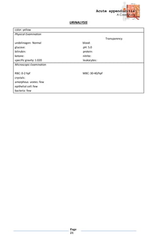 Acute appendicitis
A Case Study
Page
21
URINALYSIS
color: yellow
Physical Examination
Transparency
urobilinogen: Normal blood:
glucose: pH: 5.0
bilirubin: protein:
ketone: nitrite:
specific gravity: 1.020 leukocytes:
Microscopic Examination
RBC: 0-2 hpf WBC: 30-40/hpf
crystals:
amorphous urates: few
epithelial cell: few
bacteria: few
 