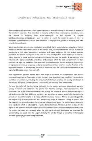 Acute appendicitis
A Case Study
Page
22
OPERATIVE PROCEDURE AND ANESTHESIA USED
An appendectomy (sometimes called appendisectomy or appendicectomy) is the surgical removal of
the vermiform appendix. This procedure is normally performed as an emergency procedure, when
the patient is suffering from acute appendicitis. In the absence of surgical
facilities, intravenous antibiotics are used to delay or avoid the onset of sepsis. It may be
performed laparoscopically or as an open operation. During operation, patient is in supine, with arms
extended on armboards.
Spinal Anesthesia is an extensive conduction nerve block that is produced when a local anesthetic is
introduced to the subarachnoid space at the lumber level, usually between L4 and L5. It produces
anesthesia of the lower extremities, perineum, and lower abdomen. For the lumbar puncture
procedure, the patient usually lies on the side in a knee-chest position. Sterile technique is used as a
spinal puncture is made and the medication is injected through the needle. A few minutes after
induction of a spinal anesthetic, anesthesia and paralysis affect the toes and perineum and then
gradually the legs and abdomen. If the anesthetic reaches the upper thoracic and cervical spinal cord
in high concentrations, a temporary partial or complete respiratory paralysis results. Paralysis of the
respiratory muscles is managed by mechanical ventilation until the effects of the anesthetic on the
cranial and thoracic nerves have worn-off.
Most appendicitis patients recover easily with surgical treatment, but complications can occur if
treatment is delayed or if peritonitis occurs. Recovery time depends on age, condition, complications,
and other circumstances, including the amount of alcohol consumption, but usually is between 10
and 28 days. For young children (around 10 years old), the recovery takes three weeks.
The real possibility of life-threatening peritonitis is the reason why acute appendicitis warrants
speedy evaluation and treatment. The patient may have to undergo a medical evacuation. Post-
Operative Care in unruptured appendix includes putting the patient on a liquid diet progressing to a
soft and then regular diet. Additional antibiotics are also given to prevent wound infection. Often the
patient can leave the hospital in 1-2 days after the surgery. However if there is ruptured appendix,
the hospital stay is usually at least 4 days and possibly longer. If there was spilling of bacteria from
the appendix, recurrent abdominal abscesses and infections may occur. The patient is then be started
on a liquid diet which is advanced to a regular diet as tolerated. Moreover, a drain is placed in the
region of the appendix to allow bacteria to drain out and the skin is left open and packed with gauze.
The gauze and drain are removed when the infection is cleared. Antibiotics are continued for
approximately one week after the surgery. Initially this will be through a vein while in the hospital
and then typically by pill after being sent home.
 