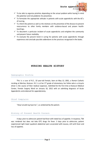 Acute appendicitis
A Case Study
Page 3
 To be able to organize priorities depending on the actual problem while having in mind
the potential and risk problems for prevention.
 To formulate the appropriate attitude in patients with acute appendicitis with the 6C’s
of nursing.
 To inform the patient as well as the relatives on the prevention of the disease to prevent
reoccurrence to other family members with evidence-based and proven health-
teachings.
 To document a particular incident of acute appendicitis and enlighten the community
and prevent future morbidity.
 To evaluate the present trend in caring for patients with acute appendicitis through
experience and conclude possible addendums to the practices recognized in the books.
NURSING HEALTH HISTORY
Demographic Profile
This is a case of R.Z., 10 year-old female, born on May 12, 2001, a Roman Catholic
residing at Marilao, Bulacan. R.Z. is at her 3rd grade of elementary; her father who is a tricycle
driver is the source of their medical expenses. Admitted for the first time at Bulacan Medical
Center, Female Surgery Ward on January 10, 2012 with an admitting diagnosis of Acute
Appendicitis and endorsed for appendectomy.
Chief Complaint
“Aray! ansakit ng tiyan ko.”, as verbalized by the patient.
History of Present Health Concern
4 days prior to admission patient had fever with noted loss of appetite. In response, TSB
was rendered but does not take OTC drugs for fever. 3 days prior to admission, patient
experienced right lower quadrant abdominal pain associated with nausea, still with fever and
loss of appetite.
 