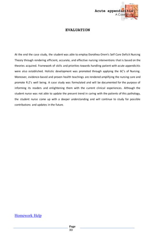 Acute appendicitis
A Case Study
Page
33
EVALUATION
At the end the case study, the student was able to employ Dorothea Orem’s Self Care Deficit Nursing
Theory through rendering efficient, accurate, and effective nursing interventions that is based on the
theories acquired. Framework of skills and priorities towards handling patient with acute appendicitis
were also established. Holistic development was promoted through applying the 6C’s of Nursing.
Moreover, evidence-based and proven health teachings are rendered amplifying the nursing care and
promote R.Z’s well being. A case study was formulated and will be documented for the purpose of
informing its readers and enlightening them with the current clinical experiences. Although the
student nurse was not able to update the present trend in caring with the patients of this pathology,
the student nurse come up with a deeper understanding and will continue to study for possible
contributions and updates in the future.
Homework Help
 
