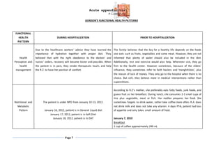 Acute appendicitis
A Case Study
Page 7
GORDON’S FUNCTIONAL HEALTH PATTERNS
FUNCTIONAL
HEALTH
PATTERN
DURING HOSPITALIZATION PRIOR TO HOSPITALIZATION
Health
Perception and
health
management
Due to the healthcare workers’ advice they have learned the
importance of hydration together with proper diet. They
believed that with the right obedience to the doctors’ and
nurses’ orders, recovery will become faster and possible. When
the patient is in pain, they render therapeutic touch, and help
the R.Z. to have her position of comfort.
The family believes that the key for a healthy life depends on the foods
one eats such as fruits, vegetables and some meat. However, they are not
informed that plenty of water should also be included in the diet.
Additionally, rest and exercise would also help. Whenever sick, they go
first to the health center. However sometimes, because of the elders’
influence, they sometimes refer to faith healers and ‘manghihilots’, plus
the reason of lack of money. They only go to the hospital when there is no
choice. But still, they believe more in medical interventions rather than
superstitions.
Nutritional and
Metabolic
Pattern
The patient is under NPO from January 10-13, 2012.
January 16, 2012, patient is in General Liquid diet
January 17, 2012, patient is in Soft Diet
January 18, 2012, patient is in DAT
According to R.Z’s mother, she preferably eats fatty foods, junk foods, and
guava fruit as her breakfast. During lunch, she consumes 2-3 small cups of
rice plus vegetable, meat or fish. Her mother prepares her food. She
sometimes forgets to drink water, rather take coffee more often. R.A. does
not drink milk and does not take any vitamin. 4 days PTA, patient had loss
of appetite and only takes small amount of food.
January 7, 2010
Breakfast
1 cup of coffee approximately 240 mL
 