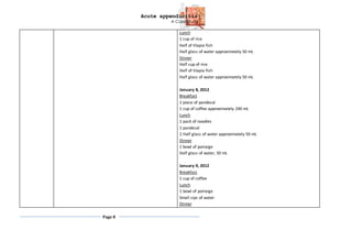 Acute appendicitis
A Case Study
Page 8
Lunch
1 cup of rice
Half of tilapia fish
Half glass of water approximately 50 mL
Dinner
Half cup of rice
Half of tilapia fish
Half glass of water approximately 50 mL
January 8, 2012
Breakfast
1 piece of pandesal
1 cup of coffee approximately 240 mL
Lunch
1 pack of noodles
1 pandesal
1 Half glass of water approximately 50 mL
Dinner
1 bowl of porraige
Half glass of water, 50 mL
January 9, 2012
Breakfast
1 cup of coffee
Lunch
1 bowl of porraige
Small sips of water
Dinner
 