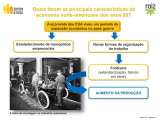 Hora H 9 / História
Quais foram as principais características da
economia norte-americana dos anos 20?
A economia dos EUA viveu um período de
expansão económica no após guerra
Estabelecimento de monopólios
empresariais
Novas formas de organização
do trabalho
AUMENTO DA PRODUÇÃO
A linha de montagem na indústria automóvel.
Fordismo
(estandardização, fabrico
em série)
 