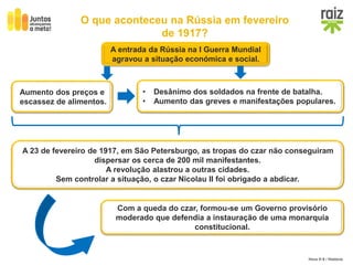 Hora H 9 / História
O que aconteceu na Rússia em fevereiro
de 1917?
A entrada da Rússia na I Guerra Mundial
agravou a situação económica e social.
Aumento dos preços e
escassez de alimentos.
• Desânimo dos soldados na frente de batalha.
• Aumento das greves e manifestações populares.
A 23 de fevereiro de 1917, em São Petersburgo, as tropas do czar não conseguiram
dispersar os cerca de 200 mil manifestantes.
A revolução alastrou a outras cidades.
Sem controlar a situação, o czar Nicolau II foi obrigado a abdicar.
Com a queda do czar, formou-se um Governo provisório
moderado que defendia a instauração de uma monarquia
constitucional.
 