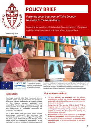 1
Fostering equal treatment of Third Country
Nationals in the Netherlands;
Improving the practises of skill and diploma recognition of migrants
and diversity management practises within organisations.
2 February 2015
Introduction
Knowledge obtained today has increasingly shorter
expiration dates while qualifications and successes
obtained in the past are less seen as ‘reference-points
for life’. Lifelong Learning, adaptability and
employability (readiness to switch jobs) are new key
assets (Duvekot et al. 2014). This poses challenges but
also opportunities to employees, particularly for
newcomers and migrants.
But to what extent does the Dutch labour market
accommodate newcomers? How committed are
employers to workers who ‘do things differently’ (Van
den Broek, 2009). Particularly in times of a tight labour
market and a high pressure on social security, a key
challenge is to commit to solidarity and equal treatment
POLICY BRIEF
Key recommendations:
 To help migrants and employers find the relevant
organisations, methods and tools for recognizing formal
credentials and non-formal learning, an online interactive
tool could be developed;
 Recognition of Prior Learning (RPL, in Dutch EVC) by
migrants could be improved by increasing the use of
autobiographical screening and by developing competence
profiles for sectors that find intercultural learning and
cultural diversity important;
 Organisations could be made more aware of the benefits
of diversity management, particularly its ‘business case’;
 It’s important to improve possibilities for voluntary work
among refugees, as a low-cost alternative to gain work
experience.
For citation: Grootjans, N., Paardekooper, L., Beckers, P.J., Pijpers, R., Van Naerssen, T. and
Smith, L. (2015). Fostering equal treatment of Third Country Nationals in the Netherlands;
Improving the practises of skill and diploma recognition of migrants and diversity
management practises within organisations. Nijmegen: Radboud University Nijmegen.
 