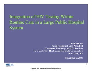 1
Integration of HIV Testing Within
Routine Care in a Large Public Hospital
System
Joanna Omi
Senior Assistant Vice President
Corporate Planning and HIV Services
New York City Health and Hospitals Corporation
New York, NY
November 6, 2007
Copyright 2007, Joanna Omi, Joanna.Omi@nychhc.org
 