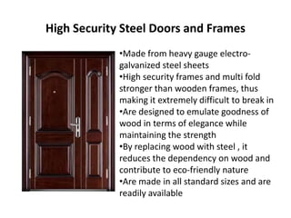 High Security Steel Doors and Frames
•Made from heavy gauge electro-
galvanized steel sheets
•High security frames and multi fold
stronger than wooden frames, thus
making it extremely difficult to break in
•Are designed to emulate goodness of
wood in terms of elegance while
maintaining the strength
•By replacing wood with steel , it
reduces the dependency on wood and
contribute to eco-friendly nature
•Are made in all standard sizes and are
readily available
 