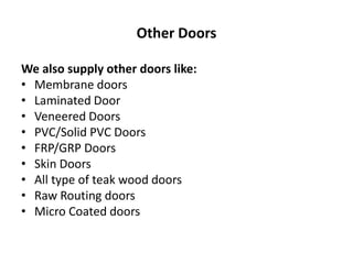 Other Doors
We also supply other doors like:
• Membrane doors
• Laminated Door
• Veneered Doors
• PVC/Solid PVC Doors
• FRP/GRP Doors
• Skin Doors
• All type of teak wood doors
• Raw Routing doors
• Micro Coated doors
 