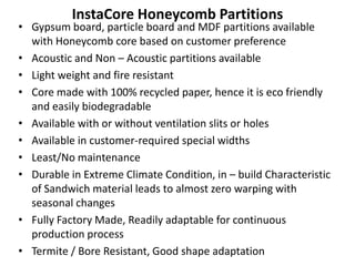 InstaCore Honeycomb Partitions
• Gypsum board, particle board and MDF partitions available
with Honeycomb core based on customer preference
• Acoustic and Non – Acoustic partitions available
• Light weight and fire resistant
• Core made with 100% recycled paper, hence it is eco friendly
and easily biodegradable
• Available with or without ventilation slits or holes
• Available in customer-required special widths
• Least/No maintenance
• Durable in Extreme Climate Condition, in – build Characteristic
of Sandwich material leads to almost zero warping with
seasonal changes
• Fully Factory Made, Readily adaptable for continuous
production process
• Termite / Bore Resistant, Good shape adaptation
 