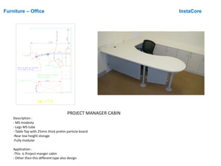Furniture – Office InstaCore
PROJECT MANAGER CABIN
Description :
- MS modesty
- Legs MS tube
- Table Top with 25mm thick prelim particle board
-Rear low height storage
-Fully modular
Application :
-This is Project manger cabin
- Other then this different type also design

 