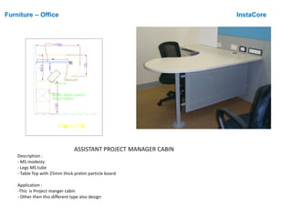 Furniture – Office InstaCore
ASSISTANT PROJECT MANAGER CABIN
Description :
- MS modesty
- Legs MS tube
- Table Top with 25mm thick prelim particle board
Application :
-This is Project manger cabin
- Other then this different type also design

 