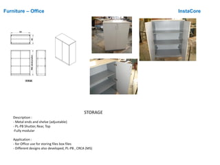 Furniture – Office InstaCore
STORAGE
Description :
- Metal ends and shelve (adjustable)
- PL-PB Shutter, Rear, Top
-Fully modular
Application :
- for Office use for storing files box files
- Different designs also developed, PL-PB , CRCA (MS)
900 4501185,5(exludingleveller)
STORGAE
 