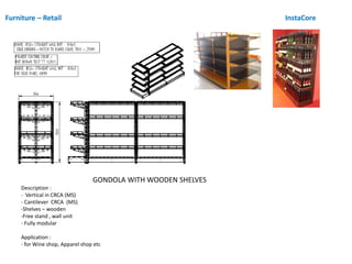 Furniture – Retail InstaCore
GONDOLA WITH WOODEN SHELVES
Description :
- Vertical in CRCA (MS)
- Cantilever CRCA (MS)
-Shelves – wooden
-Free stand , wall unit
- Fully modular
Application :
- for Wine shop, Apparel shop etc
 
