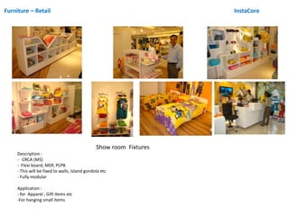 Furniture – Retail InstaCore
Show room Fixtures
Description :
- CRCA (MS)
- Flexi board, MDF, PLPB
- This will be fixed to walls, Island gondola etc
- Fully modular
Application :
- for Apparel , Gift items etc
-For hanging small items
 