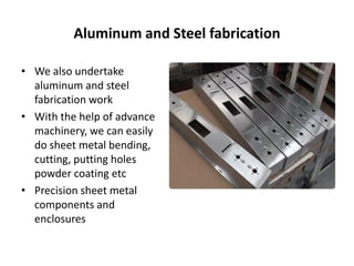 Aluminum and Steel fabrication
• We also undertake
aluminum and steel
fabrication work
• With the help of advance
machinery, we can easily
do sheet metal bending,
cutting, putting holes
powder coating etc
• Precision sheet metal
components and
enclosures
 
