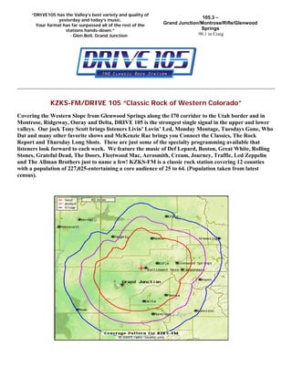 KZKS-FM/DRIVE 105 “Classic Rock of Western Colorado”
Covering the Western Slope from Glenwood Springs along the I70 corridor to the Utah border and in
Montrose, Ridgeway, Ouray and Delta, DRIVE 105 is the strongest single signal in the upper and lower
valleys. Our jock Tony Scott brings listeners Livin’ Lovin’ Led, Monday Montage, Tuesdays Gone, Who
Dat and many other favorite shows and McKenzie Rae brings you Connect the Classics, The Rock
Report and Thursday Long Shots. These are just some of the specialty programming available that
listeners look forward to each week. We feature the music of Def Lepard, Boston, Great White, Rolling
Stones, Grateful Dead, The Doors, Fleetwood Mac, Aerosmith, Cream, Journey, Traffic, Led Zeppelin
and The Allman Brothers just to name a few! KZKS-FM is a classic rock station covering 12 counties
with a population of 227,025-entertaining a core audience of 25 to 64. (Population taken from latest
census).
105.3 –
Grand Junction/Montrose/Rifle/Glenwood
Springs
98.1 in Craig
“DRIVE105 has the Valley’s best variety and quality of
yesterday and today’s music.
Your format has far surpassed all of the rest of the
stations hands-down.”
- Glen Bell, Grand Junction
 